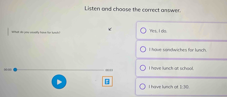 Listen and choose the correct answer.
What do you usually have for lunch?
Yes, I do.
I have sandwiches for lunch.
00:00 
00:03 I have lunch at school.
I have lunch at 1:30.