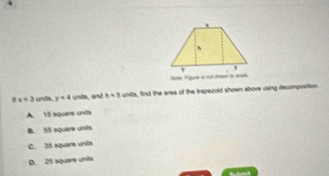 Nte Figure is not dem to acod
x=3 units y=4 units, and h=5units find the area of the trapezold shown above using decomposition.
A. 15 square units
B. 55 aquare units
C. 35 square units
D. 25 square units