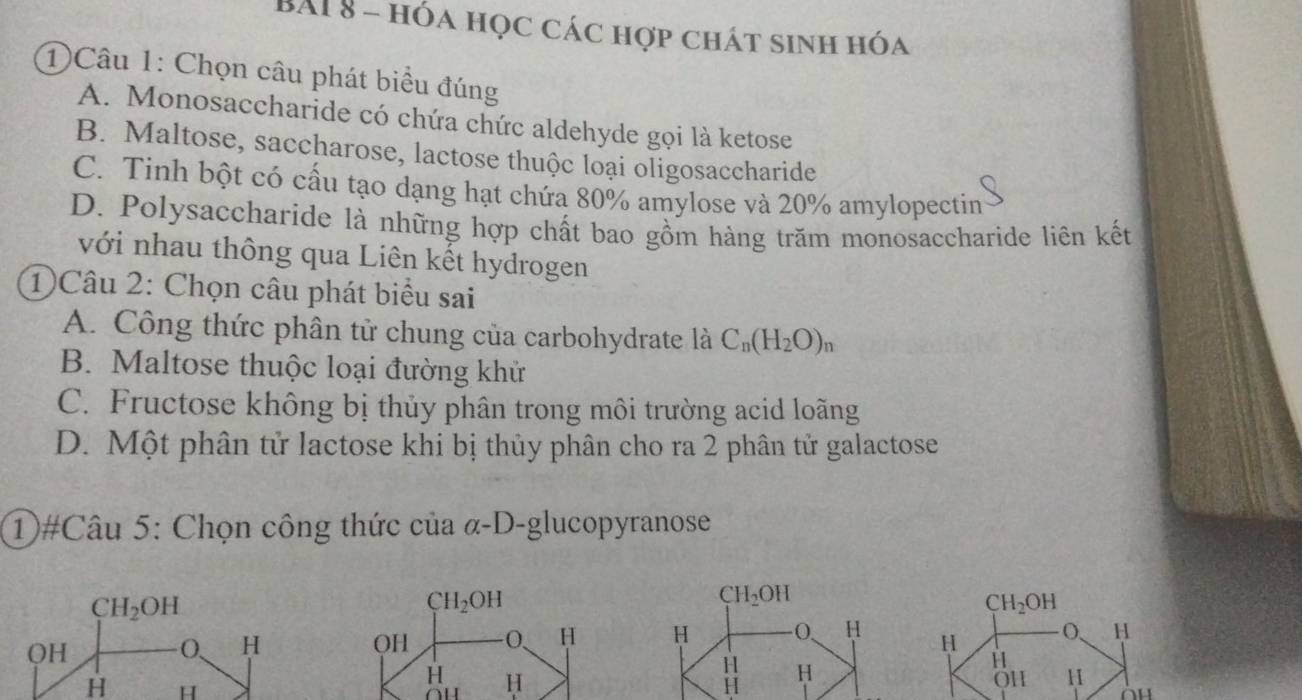 BAI 8 - hóa học các hợp chát sinh hóa
1Câu 1: Chọn câu phát biểu đúng
A. Monosaccharide có chứa chức aldehyde gọi là ketose
B. Maltose, saccharose, lactose thuộc loại oligosaccharide
C. Tinh bột có cầu tạo dạng hạt chứa 80% amylose và 20% amylopectin
D. Polysaccharide là những hợp chất bao gồm hàng trăm monosaccharide liên kết
với nhau thông qua Liên kết hydrogen
1)Câu 2: Chọn câu phát biểu sai
A. Công thức phân tử chung của carbohydrate là C_n(H_2O)_n
B. Maltose thuộc loại đường khử
C. Fructose không bị thủy phân trong môi trường acid loãng
D. Một phân tử lactose khi bị thủy phân cho ra 2 phân tử galactose
①#Câu 5: Chọn công thức của α-D-glucopyranose
CH_2OH
CH_2OH
CH_2OH
QH
O、 H OH -0, HH O、 H
H
H H
H H
11 11