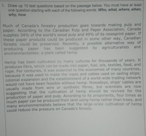 Draw up 10 test questions based on the passage below. You must have at least 
one question starting with each of the following words: Who, what, where, when, 
why, how. 
Much of Canada's forestry production goes towards making pulp and 
paper. According to the Canadian Pulp and Paper Association, Canada 
supplies 34% of the world's wood pulp and 49% of its newsprint paper. If 
these paper products could be produced in some other way, Canadian 
forests could be preserved. Recently, a possible alternative way of 
producing paper has been suggested by agriculturalists and 
environmentalists: a plant called hemp. 
Hemp has been cultivated by many cultures for thousands of years. It 
produces fibre, which can be made into paper, fuel, oils, textiles, food, and 
rope. For centuries, it was essential to the economies of many countries, 
because it was used to make the ropes and cables used on sailing ships; 
colonial expansion and the establishment of a world-wide trading network 
would not have been feasible without hemp. Nowadays, ships' cables are 
usually made from wire or synthetic fibres, but scientists are now 
suggesting that the cultivation of hemp should be revived for the 
production of paper and pulp. According to its proponents, four times as 
much paper can be produced from land using hemp rather than trees, and 
many environmentalists believe that the large-scale cultivation of hemp 
could reduce the pressure on Canada's forests.