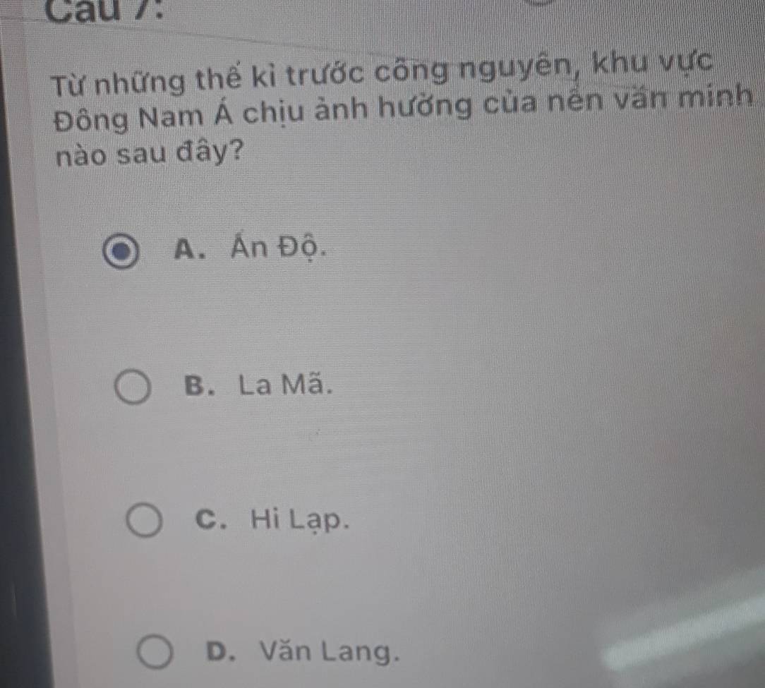 Cau 7:
Từ những thế kỉ trước công nguyên, khu vực
Đông Nam Á chịu ảnh hường của nền văn minh
nào sau đây?
A. Ấn Độ.
B. La Mã.
C. Hi Lạp.
D. Văn Lang.