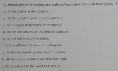 Which of the following are well-defined sets? Circle all that apply. (:
a. All the colors in the rainbow.
b. All the points that lie in a straight line.
c. All the honest members of the family,
d. All the consonants of the English alphabet.
e. All the tall boys of the school.
f, All the efficient doctors of the hospital.
g. All the hardworking teachers in a school.
h. All the prime numbers are less than 100.
i. All the letters in the word GEOMETRY.