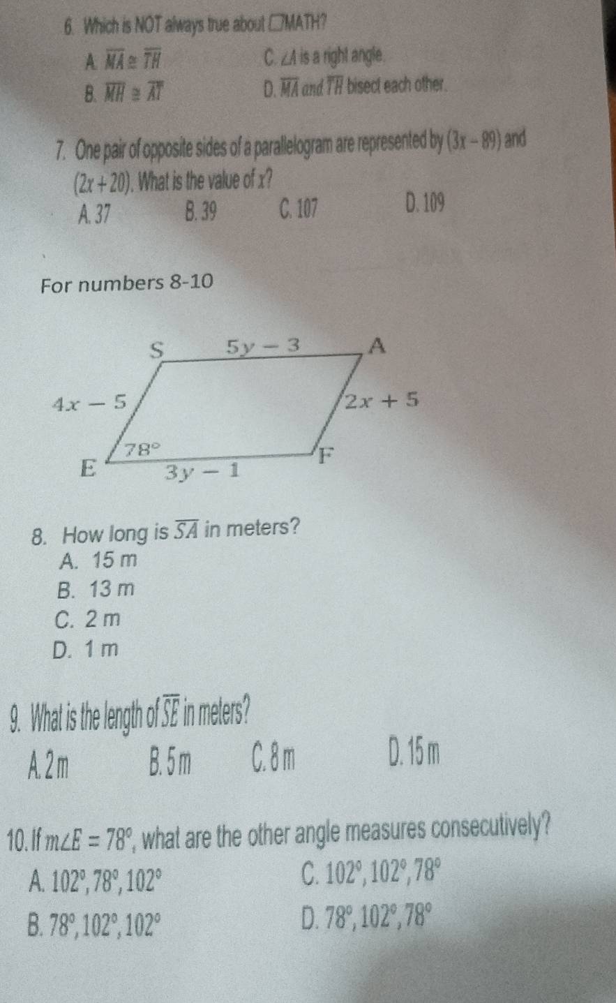 Which is NOT always true about □ MA TH?
A overline MA≌ overline TH is a right angle .
C. ∠ A
B. overline MH≌ overline AT D. overline MA and overline TH bisect each other.
7. One pair of opposite sides of a parallelogram are represented by (3x-89) and
(2x+20). What is the value of x?
A. 37 B. 39 C. 107 D. 109
For numbers 8-10
8. How long is overline SA in meters?
A. 15 m
B. 13 m
C. 2 m
D. 1 m
9. What is the length of overline SE in meters?
A. 2 m B. 5 m C. 8 m
D. 15 m
10. If m∠ E=78° , what are the other angle measures consecutively?
A. 102°,78°,102°
C. 102°,102°,78°
B. 78°,102°,102°
D. 78°,102°,78°