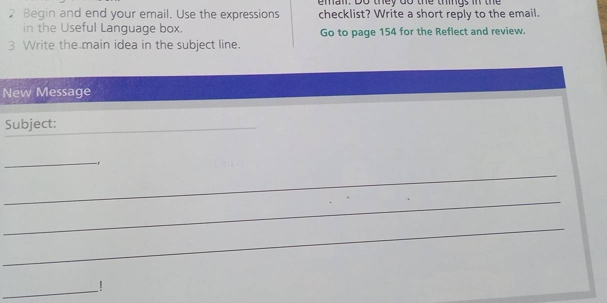 emal. Do they do the things in the 
2 Begin and end your email. Use the expressions checklist? Write a short reply to the email. 
in the Useful Language box. 
Go to page 154 for the Reflect and review. 
3 Write the main idea in the subject line. 
New Message 
Subject:_ 
_ 
_ 
-1 
_ 
_ 
_|