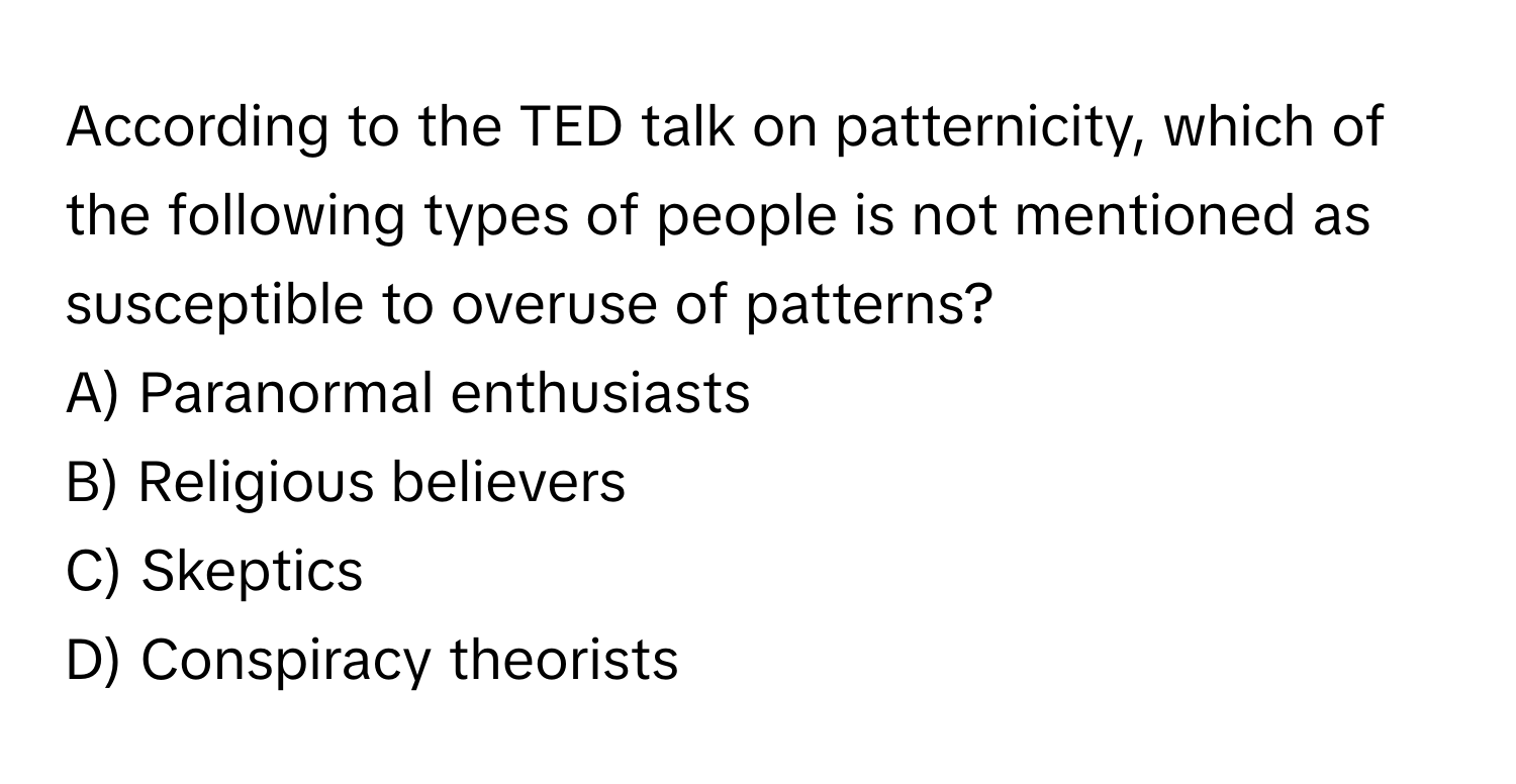 According to the TED talk on patternicity, which of the following types of people is not mentioned as susceptible to overuse of patterns?

A) Paranormal enthusiasts
B) Religious believers
C) Skeptics
D) Conspiracy theorists