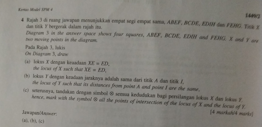 Kertas Model SPM 4 
1449/2 
4 Rajah 3 di ruang jawapan menunjukkan empat segi empat sama, ABEF, BCDE, EDIH dan FEHG. Tak Z
dan titik Y bergerak dalam rajah itu. 
Diagram 3 in the answer space shows four squares, ABEF, BCDE, EDIH and FEHG. X and 1 are 
two moving points in the diagram. 
Pada Rajah 3, lukis 
On Diagram 3, draw 
(a) lokus X dengan keaadaan XE=ED, 
the locus of X such that XE=ED, 
(b) lokus Y dengan keadaan jaraknya adalah sama dari titik A dan titik /, 
the locus of Y such that its distances from point A and point I are the same, 
(c) seterusnya, tandakan dengan simbol ⊗ semua kedudukan bagi persilangan lokus X dan lokus Y
hence, mark with the symbol & all the points of intersection of the locus of X and the locus of Y
Jawapan/Answer. 
[4 markah/4 marks] 
(a), (b), (c)