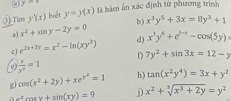 y=e
③) Tim y'(x) biết y=y(x) là hàm ẩn xác định từ phương trình 
a) x^2+sin y-2y=0 b) x^3y^5+3x=8y^3+1
d) x^3y^6+e^(1-x)-cos (5y)=
c) e^(2x+3y)=x^2-ln (xy^3)
f) 7y^2+sin 3x=12-y
e)  x/y^3 =1
g) cos (x^2+2y)+xe^(y^2)=1 h) tan (x^2y^4)=3x+y^2
e^xcos y+sin (xy)=9
j) x^2+sqrt[3](x^3+2y)=y^2