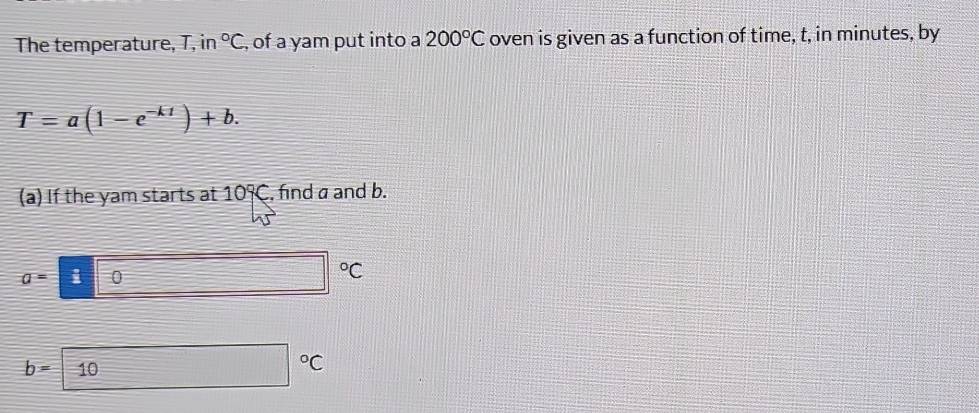 The temperature, T, in°C , of a yam put into a 200°C oven is given as a function of time, t, in minutes, by
T=a(1-e^(-kt))+b. 
(a) If the yam starts at 10°C , find a and b.
a=100 □°C
b=10 □°C