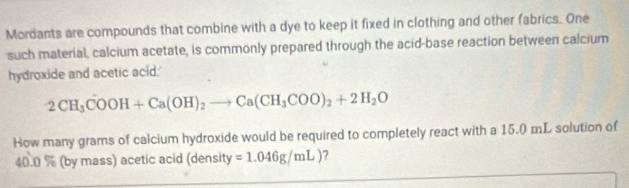 Mordants are compounds that combine with a dye to keep it fixed in clothing and other fabrics. One 
such material, calcium acetate, is commonly prepared through the acid-base reaction between calcium 
hydroxide and acetic acid;
2CH_3COOH+Ca(OH)_2to Ca(CH_3COO)_2+2H_2O
How many grams of calcium hydroxide would be required to completely react with a 15.0 mL solution of
40.0 % (by mass) acetic acid (density =1.046g/mL) ?