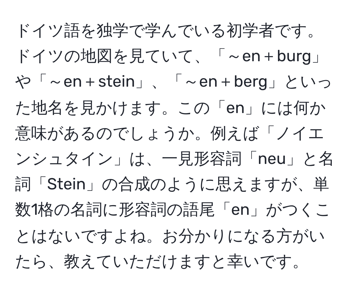 ドイツ語を独学で学んでいる初学者です。ドイツの地図を見ていて、「～en＋burg」や「～en＋stein」、「～en＋berg」といった地名を見かけます。この「en」には何か意味があるのでしょうか。例えば「ノイエンシュタイン」は、一見形容詞「neu」と名詞「Stein」の合成のように思えますが、単数1格の名詞に形容詞の語尾「en」がつくことはないですよね。お分かりになる方がいたら、教えていただけますと幸いです。