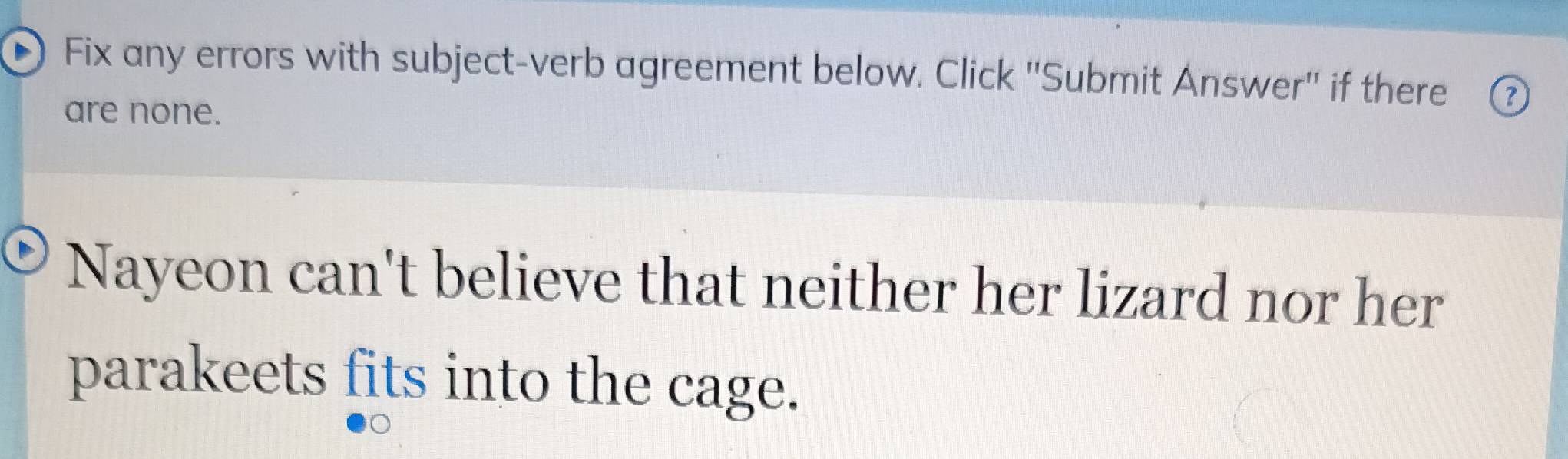 Fix any errors with subject-verb agreement below. Click 'Submit Answer' if there ⑦ 
are none. 
Nayeon can't believe that neither her lizard nor her 
parakeets fits into the cage.