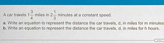 A car travels 1 3/4 miles in 2 1/3 minu tes at a constant speed. 
a. Write an equation to represent the distance the car travels, d, in miles for m minutes
b. Write an equation to represent the distance the car travels, d, in miles for h hours.