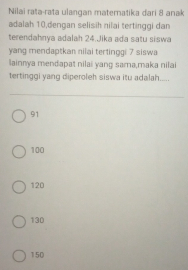 Nilai rata-rata ulangan matematika dari 8 anak
adalah 10,dengan selisih nilai tertinggi dan
terendahnya adalah 24.Jika ada satu siswa
yang mendaptkan nilai tertinggi 7 siswa
lainnya mendapat nilai yang sama,maka nilai
tertinggi yang diperoleh siswa itu adalah.....
91
100
120
130
150