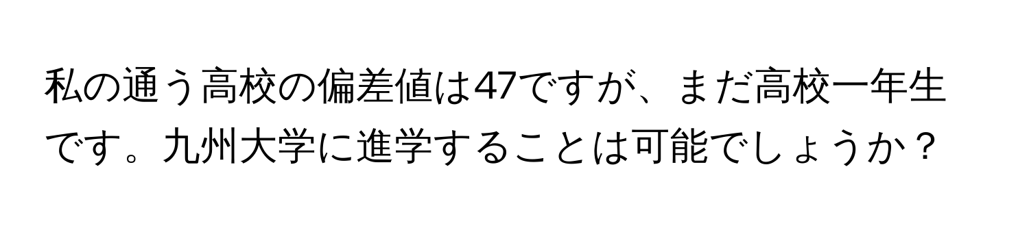 私の通う高校の偏差値は47ですが、まだ高校一年生です。九州大学に進学することは可能でしょうか？