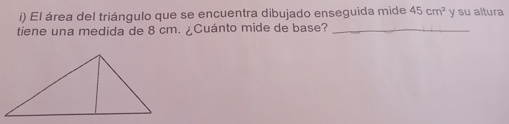 El área del triángulo que se encuentra dibujado enseguida mide 45cm^2 y su altura 
tiene una medida de 8 cm. ¿Cuánto mide de base?_