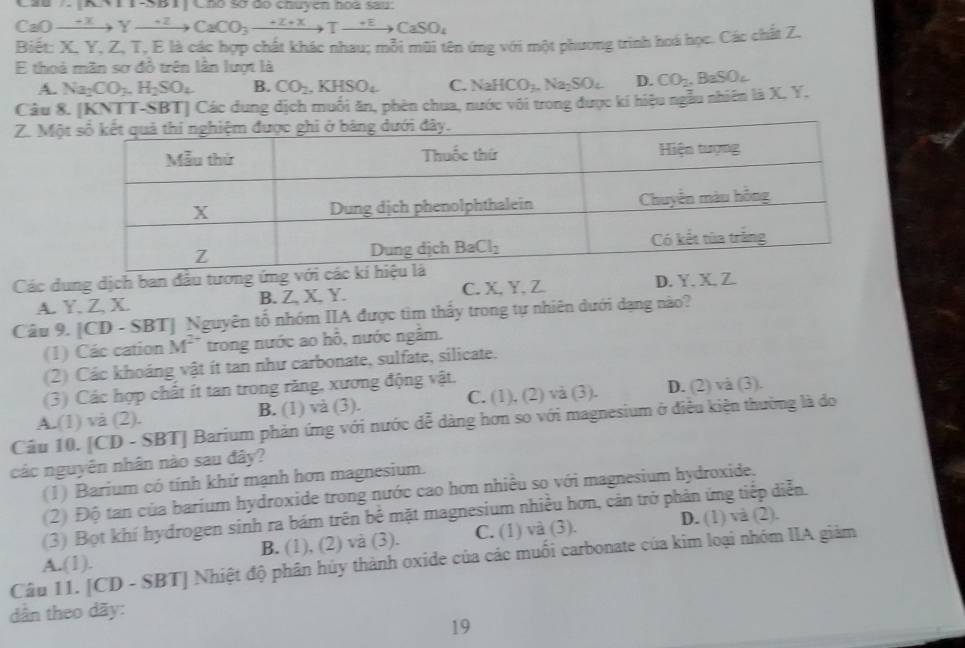 [x+1]+1>1,1) àó sơ đo chuyen họd sau.
CaO xrightarrow +xYto Yxrightarrow +2CaCO_3to Tto CaSO_4
Biết: X, Y, Z, T, E là các hợp chất khác nhau; mỗi mũi tên ứng với một phương trình hoá học. Các chất Z.
E thoả mãn sơ đồ trên lần lượt là
A. Na_2CO_3.H_2SO_4 B. CO_2.KHSO_4 C. NaHCO_3.Na_2SO_4 D.
Câu 8. [KNTT-SBT] Các dung dịch muối ăn, phèn chua, nước với trong được kí hiệu ngẫu nhiên là X. Y. CO_2,BaSO_4
Z. Mộ
Các dung dịch ban đầu tương ứng v
A. Y. Z. X. B. Z. X. Y. C. X,Y, Z D. Y. X. Z.
Câu 9. [CD - SBT] Nguyên tố nhóm IIA được tìm thấy trong tự nhiên dưới dạng nào?
(1) Các cation M^(2+) trong nước ao hỗ, nước ngắm.
(2) Các khoáng vật ít tan như carbonate, sulfate, silicate.
(3) Các hợp chất ít tan trong răng, xương động vật.
A.(1) và (2). B. (1) va(3). C. (1), (2) và (3). D. (2) và (3).
Câu 10. [CD - ` BT| Barium phản ứng với nước dễ dàng hơn so với magnesium ở điều kiện thường là do
các nguyên nhân nào sau đây?
(1) Barium có tính khử mạnh hơn magnesium.
(2) Độ tan của barium hydroxide trong nước cao hơn nhiều so với magnesium hydroxide.
(3) Bọt khí hydrogen sinh ra bám trên bể mặt magnesium nhiều hơn, cản trở phản ứng tiếp diễn.
A.(1). B. (1), (2) và (3). C. (1) và (3). D. (1) và (2).
Câu 11. [CD - SBT] Nhiệt độ phân hủy thành oxide của các muối carbonate của kim loại nhóm IIA giảm
dân theo dãy:
19