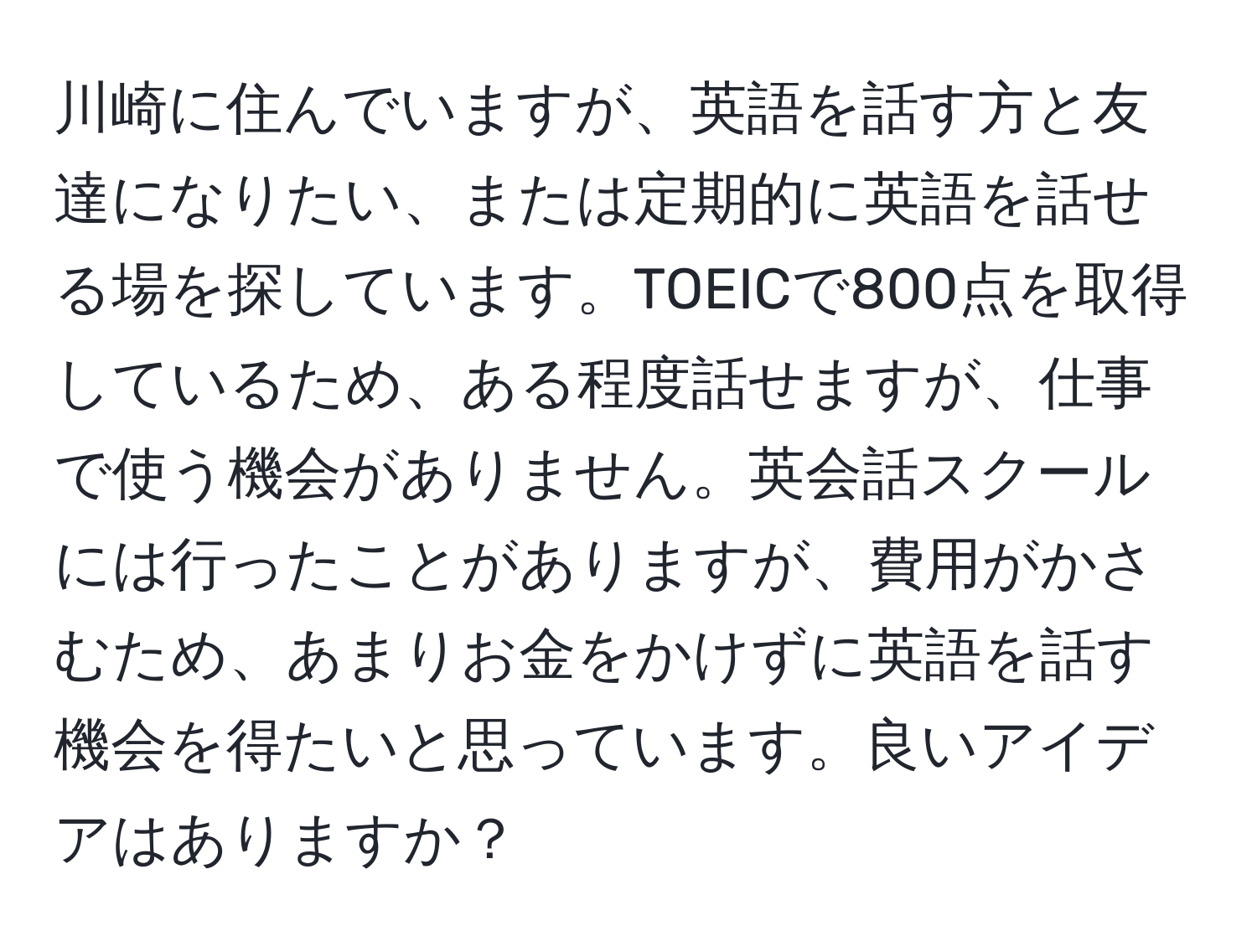 川崎に住んでいますが、英語を話す方と友達になりたい、または定期的に英語を話せる場を探しています。TOEICで800点を取得しているため、ある程度話せますが、仕事で使う機会がありません。英会話スクールには行ったことがありますが、費用がかさむため、あまりお金をかけずに英語を話す機会を得たいと思っています。良いアイデアはありますか？