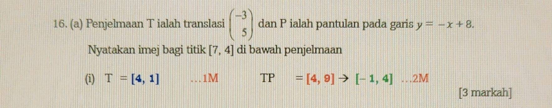 Penjelmaan T ialah translasi beginpmatrix -3 5endpmatrix dan P ialah pantulan pada garis y=-x+8. 
Nyatakan imej bagi titik [7,4] di bawah penjelmaan 
(i) T=[4,1] 1M TP =[4,9]to [-1,4]...2M
[3 markah]