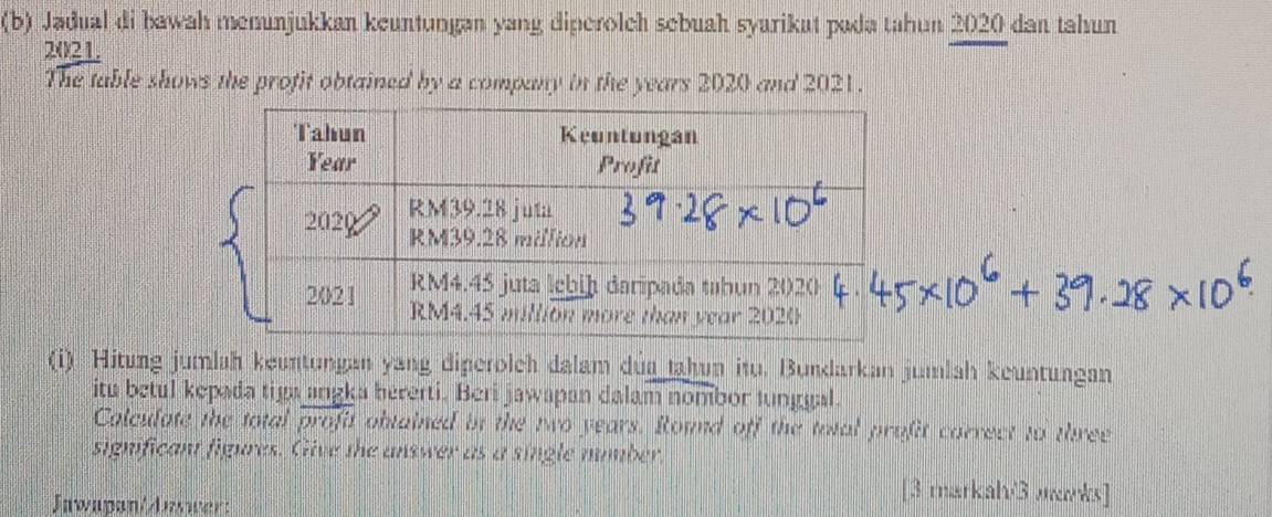 Jadual di bawah menunjukkan keuntungan yang diperolch sebuah syarikat pada tahun 2020 dan tahun 
2021. 
The table shows the profit obtained by a company in the years 2020 and 2021. 
(i) Hitung jumlah keuntungan yang diperolch dalam dủa tahun itu. Bundarkan jumlah keuntungan 
itu betul kepada tiga angka hererti. Beri jawapan dalam nombor lunggal. 
Calculate the total overline profit obtained in the two years. Round off the total profit carrect to three 
significant figures. Give the answer as a single number. 
Jawapan/Jawwer: 
[3 markal/3 лks]