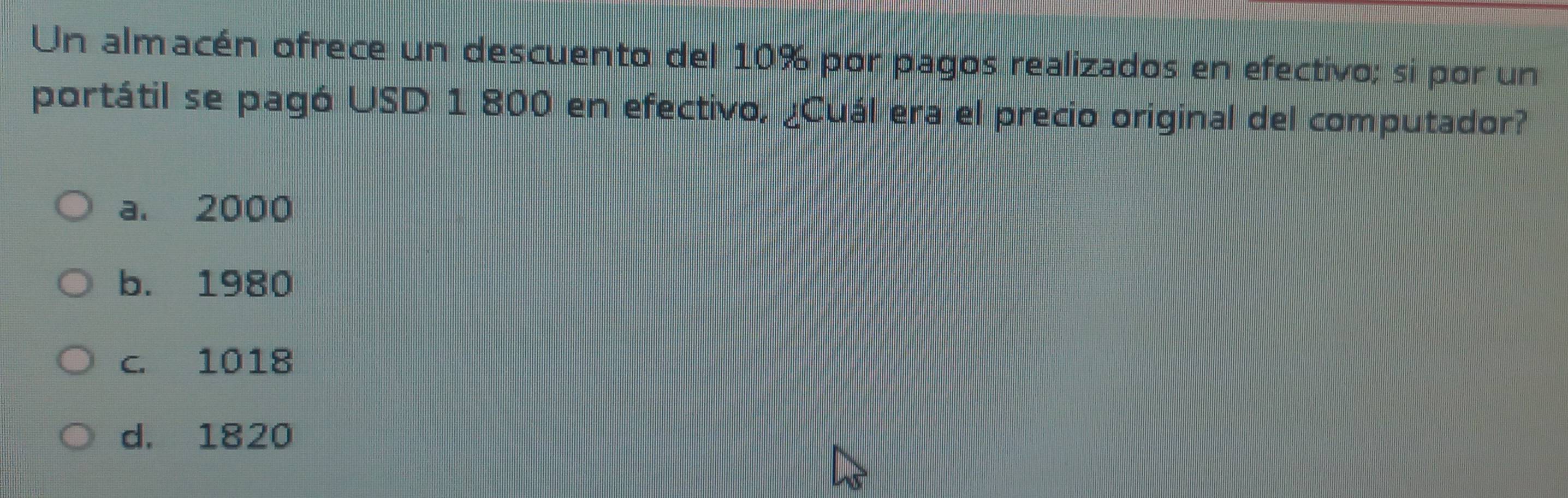 Un almacén ofrece un descuento del 10% por pagos realizados en efectivo; si por un
portátil se pagó USD 1 800 en efectivo, ¿Cuál era el precio original del computador?
a. 2000
b. 1980
c. 1018
d. 1820