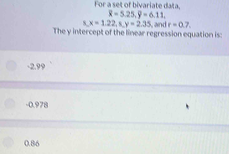 For a set of bivariate data,
overline x=5.25, overline y=6.11,
8, x=1.22, 8, y=2.35 , and r=0,7, 
The y intercept of the linear regression equation is:
-2.99
-0.978
0.86