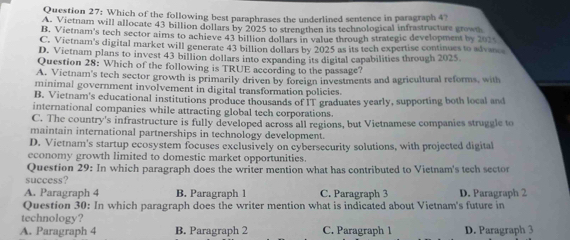 Which of the following best paraphrases the underlined sentence in paragraph 4?
A. Vietnam will allocate 43 billion dollars by 2025 to strengthen its technological infrastructure growt
B. Vietnam's tech sector aims to achieve 43 billion dollars in value through strategic development by 2024
C. Vietnam's digital market will generate 43 billion dollars by 2025 as its tech expertise continues to advance
D. Vietnam plans to invest 43 billion dollars into expanding its digital capabilities through 2025
Question 28: Which of the following is TRUE according to the passage?
A. Victnam's tech sector growth is primarily driven by foreign investments and agricultural reforms, with
minimal government involvement in digital transformation policies.
B. Vietnam's educational institutions produce thousands of IT graduates yearly, supporting both local and
international companies while attracting global tech corporations
C. The country's infrastructure is fully developed across all regions, but Vietnamese companies struggle to
maintain international partnerships in technology development.
D. Vietnam's startup ecosystem focuses exclusively on cybersecurity solutions, with projected digital
economy growth limited to domestic market opportunities.
Question 29: In which paragraph does the writer mention what has contributed to Vietnam's tech sector
success?
A. Paragraph 4 B. Paragraph 1 C. Paragraph 3 D. Paragraph 2
Question 30: In which paragraph does the writer mention what is indicated about Vietnam's future in
technology?
A. Paragraph 4 B. Paragraph 2 C. Paragraph 1 D. Paragraph 3