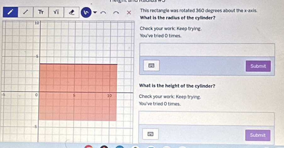 sqrt ±  This rectangle was rotated 360 degrees about the x-axis. 
What is the radius of the cylinder? 
Check your work: Keep trying. 
You've tried O times. 
Submit 
What is the height of the cylinder? 
Check your work: Keep trying. 
You've tried O times. 
Submit