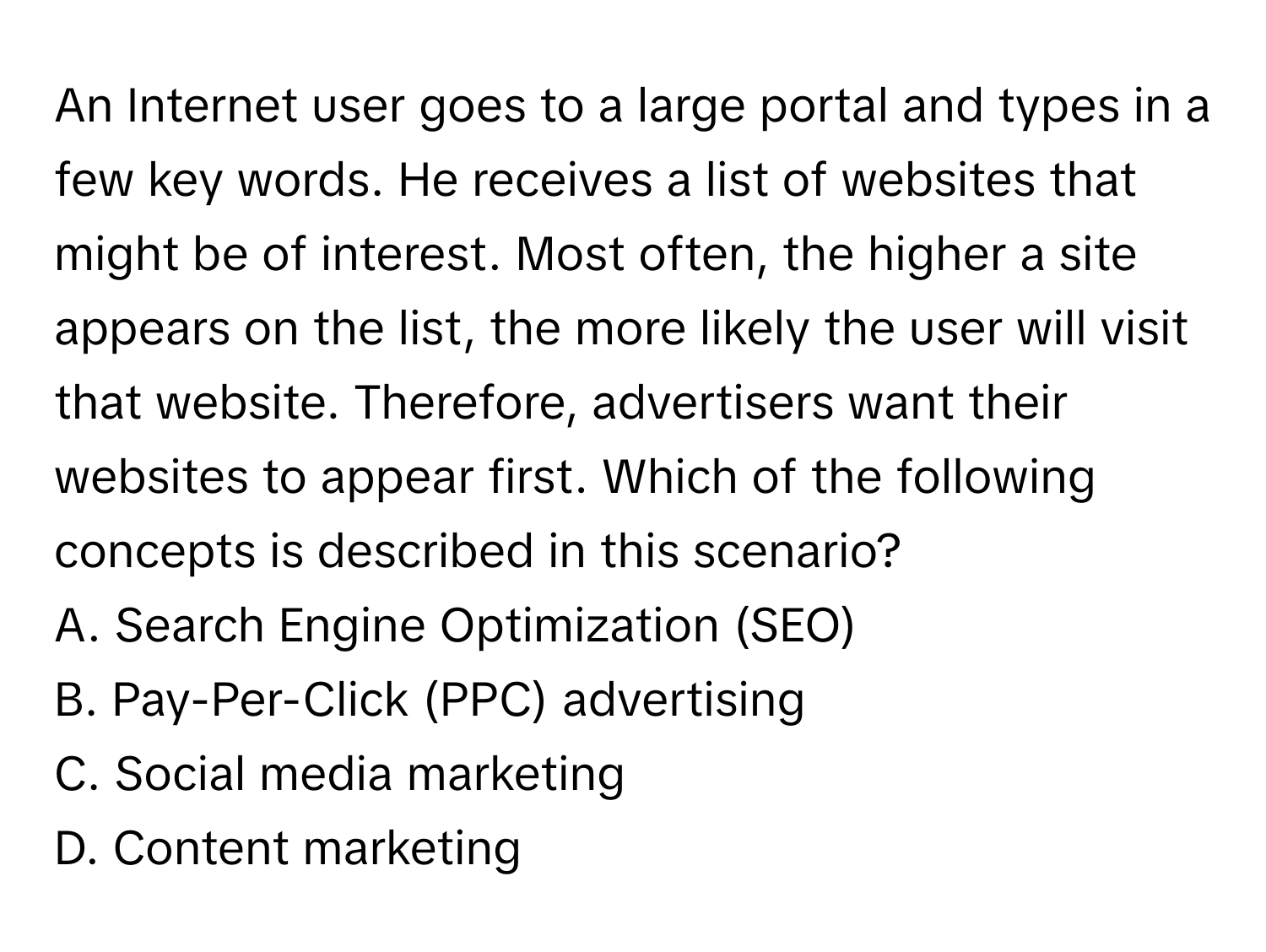 An Internet user goes to a large portal and types in a few key words. He receives a list of websites that might be of interest. Most often, the higher a site appears on the list, the more likely the user will visit that website. Therefore, advertisers want their websites to appear first. Which of the following concepts is described in this scenario?

A. Search Engine Optimization (SEO)
B. Pay-Per-Click (PPC) advertising
C. Social media marketing
D. Content marketing