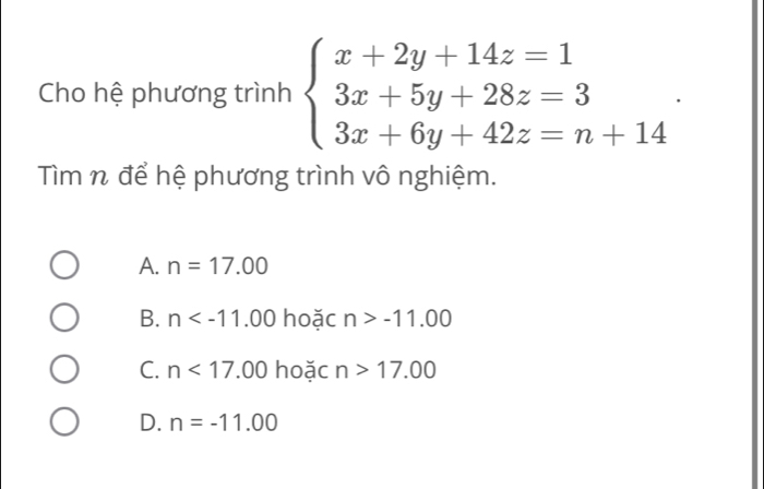 Cho hệ phương trình beginarrayl x+2y+14z=1 3x+5y+28z=3 3x+6y+42z=n+14endarray.. 
Tìm n để hệ phương trình vô nghiệm.
A. n=17.00
B. n hoặc n>-11.00
C. n<17.00 hoặc n>17.00
D. n=-11.00