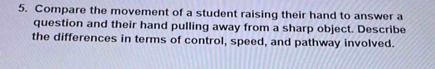 Compare the movement of a student raising their hand to answer a 
question and their hand pulling away from a sharp object. Describe 
the differences in terms of control, speed, and pathway involved.