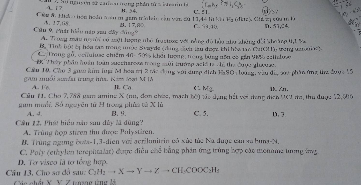 Cầu 7. Số nguyên từ carbon trong phân tử tristearin là
A. 17. B. 54. C. 51. D57.
Câu 8. Hiđro hóa hoàn toàn m gam triolein cần vừa đủ 13,44 lít khí H_2 (dktc ). Giá trị của m là
A. 17,68. B. 17,80. C. 53,40. D. 53,04.
Câu 9. Phát biểu nào sau đây đúng?
_
5
A. Trong máu người có một lượng nhỏ fructose với nồng độ hầu như không đồi khoảng 0,1 %.
B. Tinh bột bị hòa tan trong nước Svayde (dung dịch thu được khi hòa tan Cu(OH)2 trong amoniac).
C. Trong gỗ, cellulose chiếm 40- 50% khối lượng; trong bông nõn có gần 98% cellulose.
D. Thủy phân hoàn toàn saccharose trong môi trường acid ta chỉ thu được glucose.
Câu 10. Cho 3 gam kim loại M hóa trị 2 tác dụng với dung dịch H_2SO_4 loãng, vừa đủ, sau phản ứng thu được 15
gam muối sunfat trung hòa. Kim loại M là
A. Fe. B. Ca. C. Mg. D. Zn.
Câu 11. Cho 7,788 gam amine X (no, đơn chức, mạch hở) tác dụng hết với dung dịch HCl dư, thu được 12,606
gam muối. Số nguyên tử H trong phân tử X là
A. 4. B. 9. C. 5. D. 3.
Câu 12. Phát biểu nào sau đây là đúng?
A. Trùng hợp stiren thu được Polystiren.
B. Trùng ngưng buta-1,3-đien với acrilonitrin có xúc tác Na được cao su buna-N.
C. Poly (ethylen terephtalat) được điều chế bằng phản ứng trùng hợp các monome tương ứng.
D. Tơ visco là tơ tổng hợp.
Câu 13. Cho sơ đồ sau: C_2H_2to Xto Yto Zto CH_3COOC_2H_5
Các chất X Y Z tượng ứng là