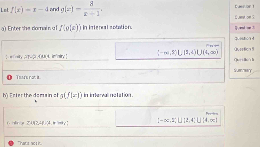 Let f(x)=x-4 and g(x)= 8/x+1 . 
Question 1
Question 2
a) Enter the domain of f(g(x)) in interval notation. Question 3
Question 4
Preview
(-∈fty ,2)∪ (2,4)∪ (4,∈fty ) Question 5
(- infinity ,2) U(2,4) U 4, infinity)
Question 6
Summary
That's not it.
b) Enter the domain of g(f(x)) in interval notation.
Preview
(- infinity ,2) U(2,4)U( 4, infinity )
(-∈fty ,2)∪ (2,4)∪ (4,∈fty )
' That's not it.