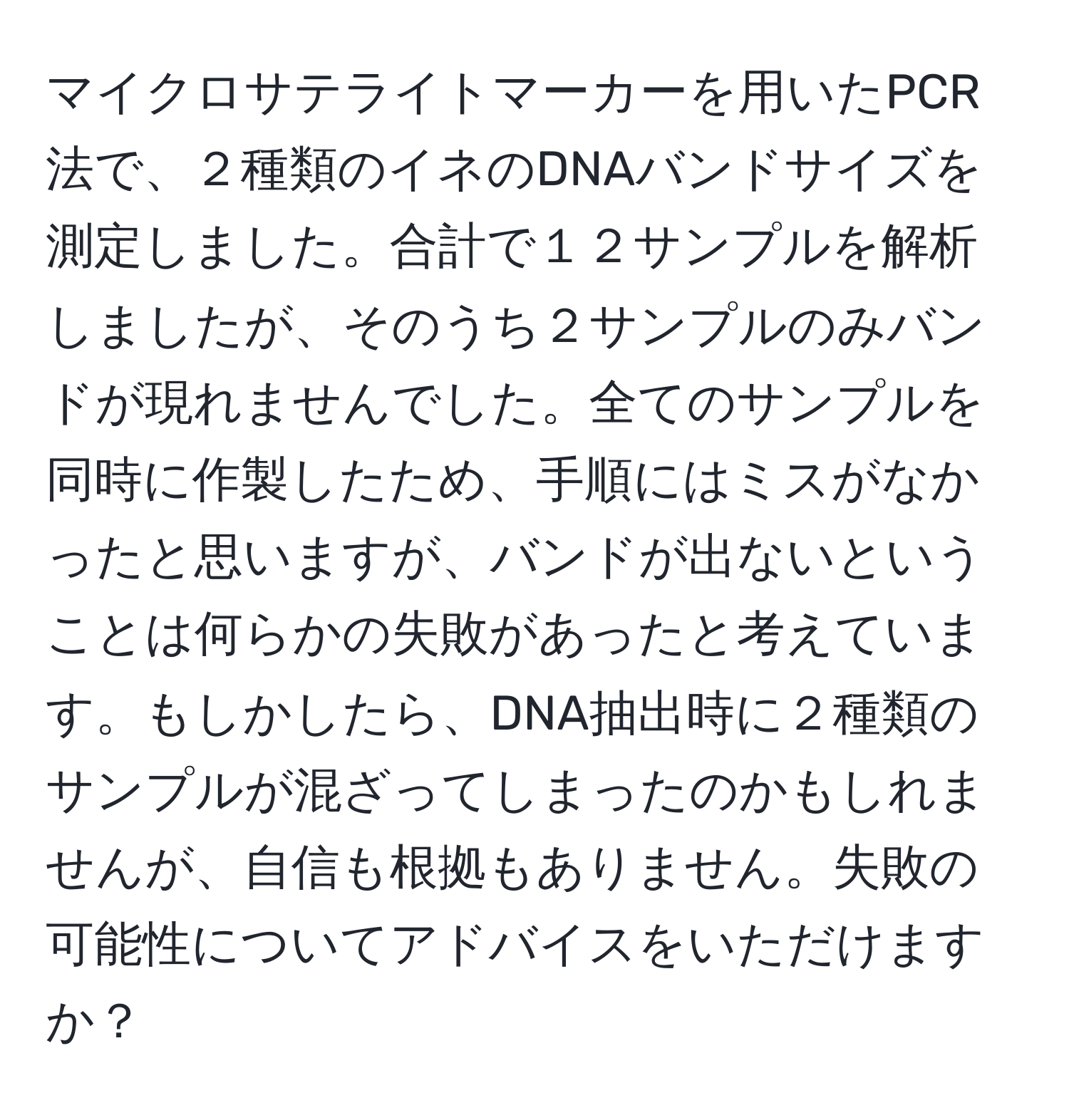 マイクロサテライトマーカーを用いたPCR法で、２種類のイネのDNAバンドサイズを測定しました。合計で１２サンプルを解析しましたが、そのうち２サンプルのみバンドが現れませんでした。全てのサンプルを同時に作製したため、手順にはミスがなかったと思いますが、バンドが出ないということは何らかの失敗があったと考えています。もしかしたら、DNA抽出時に２種類のサンプルが混ざってしまったのかもしれませんが、自信も根拠もありません。失敗の可能性についてアドバイスをいただけますか？