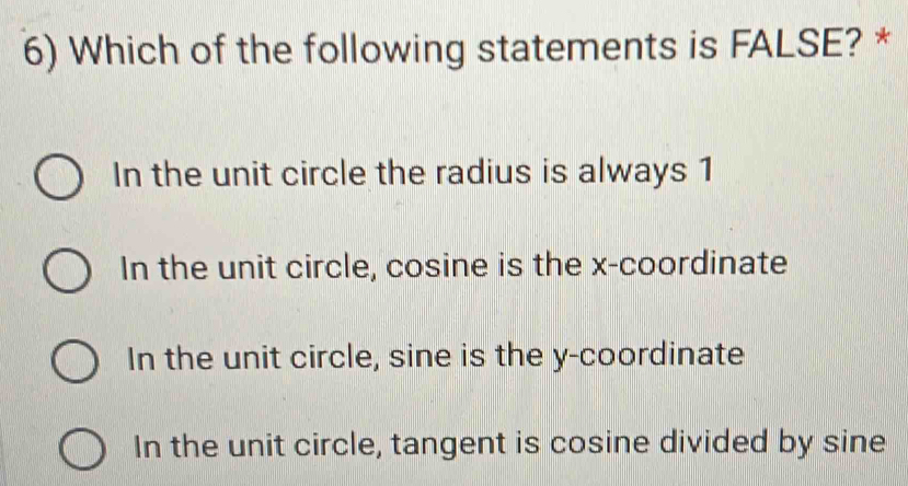 Which of the following statements is FALSE? *
In the unit circle the radius is always 1
In the unit circle, cosine is the x-coordinate
In the unit circle, sine is the y-coordinate
In the unit circle, tangent is cosine divided by sine