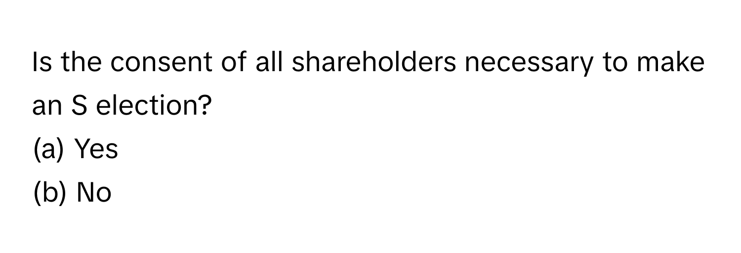 Is the consent of all shareholders necessary to make an S election? 
(a) Yes 
(b) No