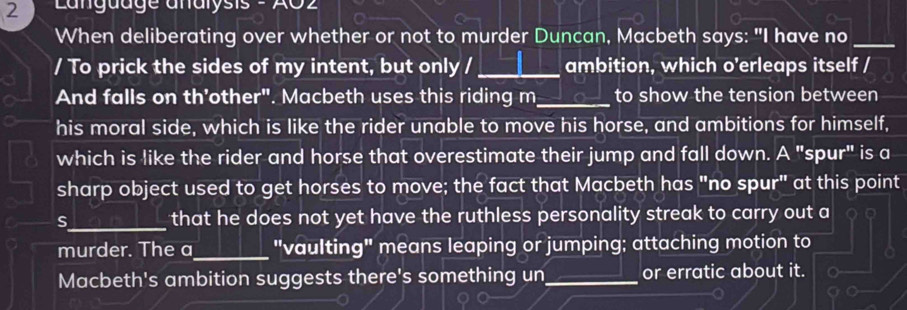 Langudge analysis 
When deliberating over whether or not to murder Duncan, Macbeth says: "I have no_ 
/ To prick the sides of my intent, but only /_ ambition, which o'erleaps itself / 
And falls on th’other". Macbeth uses this riding m_ to show the tension between 
his moral side, which is like the rider unable to move his horse, and ambitions for himself, 
which is like the rider and horse that overestimate their jump and fall down. A "spur" is a 
sharp object used to get horses to move; the fact that Macbeth has "no spur" at this point 
S_ that he does not yet have the ruthless personality streak to carry out a 
murder. The a_ "vaulting" means leaping or jumping; attaching motion to 
Macbeth's ambition suggests there's something un_ or erratic about it.