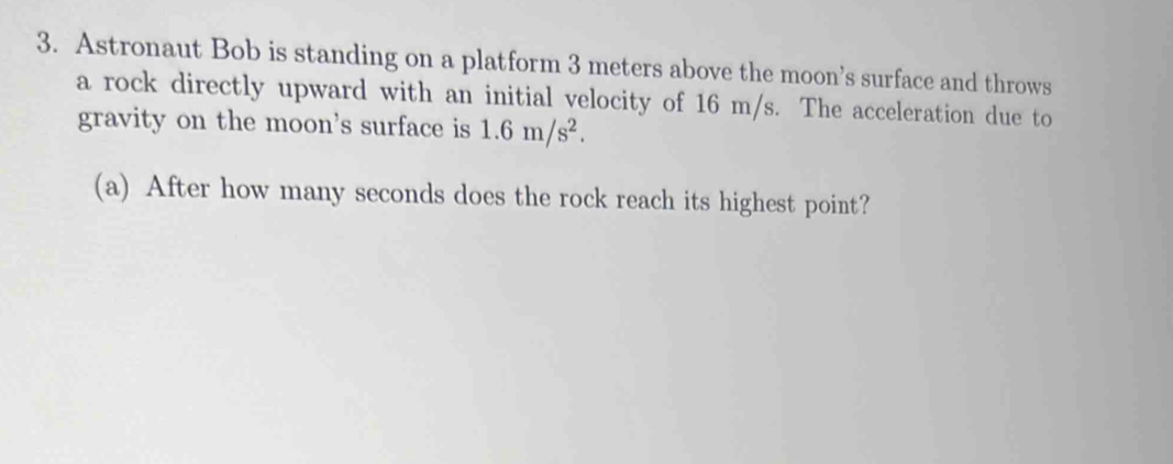 Astronaut Bob is standing on a platform 3 meters above the moon’s surface and throws 
a rock directly upward with an initial velocity of 16 m/s. The acceleration due to 
gravity on the moon's surface is 1.6m/s^2. 
(a) After how many seconds does the rock reach its highest point?