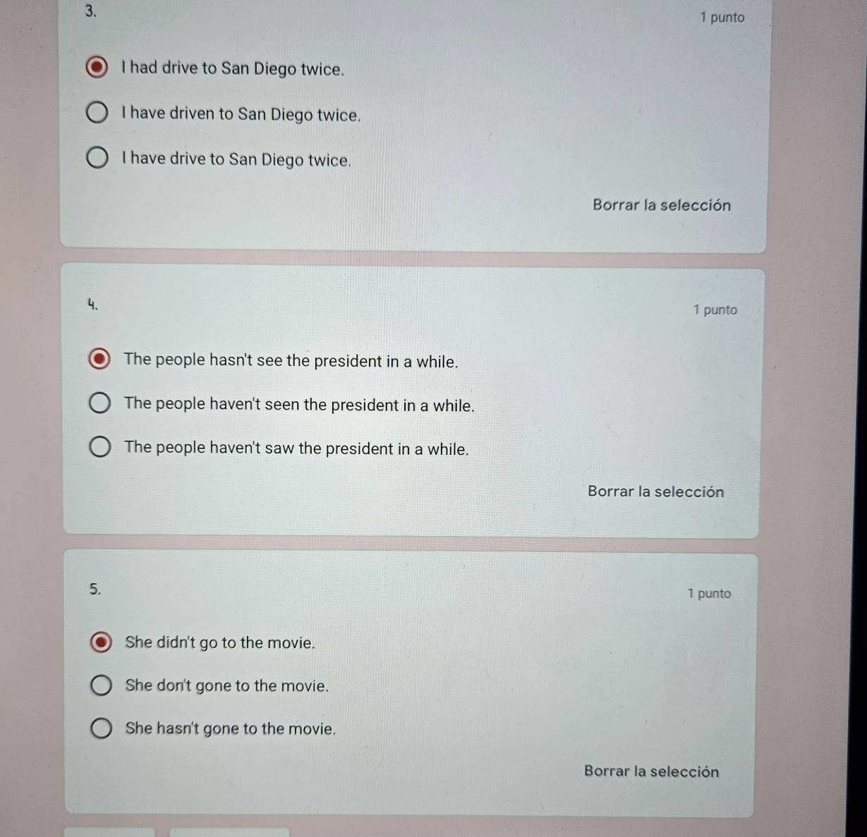 punto
I had drive to San Diego twice.
I have driven to San Diego twice.
I have drive to San Diego twice.
Borrar la selección
4.
1 punto
The people hasn't see the president in a while.
The people haven't seen the president in a while.
The people haven't saw the president in a while.
Borrar la selección
5.
1 punto
She didn't go to the movie.
She don't gone to the movie.
She hasn't gone to the movie.
Borrar la selección