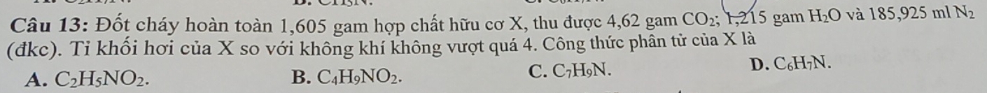 Đốt cháy hoàn toàn 1,605 gam hợp chất hữu cơ X, thu được 4,62 gam CO_2; F, 215 gam H_2O và 185, 925n a N_2
(đkc). Tỉ khối hơi của X so với không khí không vượt quá 4. Công thức phân tử của X là
D. C_6H_7N.
A. C_2H_5NO_2. B. C_4H_9NO_2.
C. C_7H_9N.