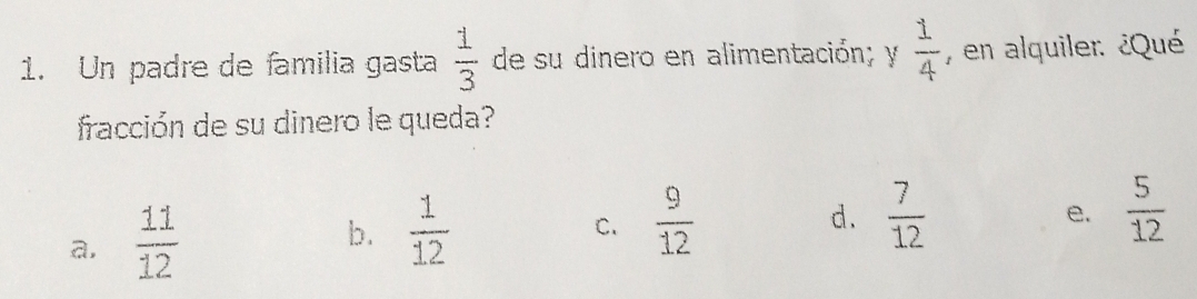 Un padre de familia gasta  1/3  de su dinero en alimentación; y  1/4  , en alquiler: ¿Qué
fracción de su dinero le queda?
a,  11/12 
b.  1/12   9/12 
C.
d.  7/12   5/12 
e.