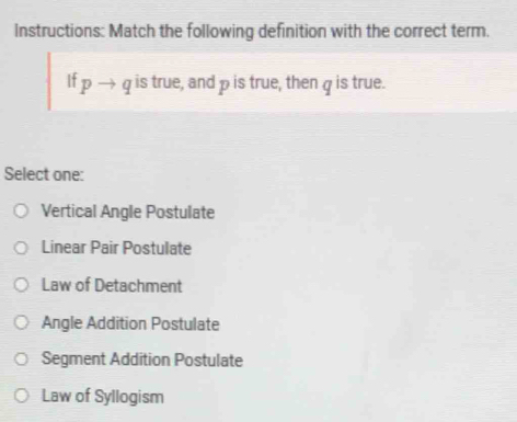 Instructions: Match the following definition with the correct term.
If pto q is true, and p is true, then q is true.
Select one:
Vertical Angle Postulate
Linear Pair Postulate
Law of Detachment
Angle Addition Postulate
Segment Addition Postulate
Law of Syllogism