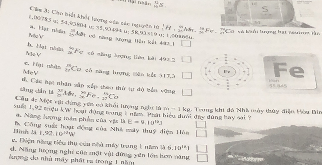 ạt nhân _(16)^(32)S.
16
S
       
Câu 3: Cho biết khối lượng của các nguyên tử _1^(1H,_(25)^(55)Mn, _(26)^(56)Fe._(27)^(59) Co và khối lượng hạt neutron lần
34
1,00783 u; 54,93804 u; 55, 93 494 u; 58,93319 u; 1,00866u.
a. Hạt nhân
MeV beginarray)r 55 25endarray Mn có năng lượng liên kết 482,1 □
b. Hạt nhân
MeV beginarrayr 56 26endarray Fe có năng lượng liên kết 492,2 □
c. Hạt nhân beginarrayr 59 27endarray Co có năng lượng liên kết 517,3 □
MeV
F e
tran
d. Các hạt nhân sắp xếp theo thứ tự độ bền vững □
55.845
tǎng dần là _(25)^(55)Mn,_(26)^(56)Fe,_(27)^(59)Co
Câu 4: Một vật đứng yên có khối lượng nghi là m=1kg. Trong khi đó Nhà máy thủy điện Hòa Bìn
suất 1,92 triệu kW hoạt động trong 1 năm. Phát biểu dưới đây dúng hay sai ?
a. Năng lượng toàn phần của vật là E=9.10^(16)J _ 
b. Công suất hoạt động của Nhà máy thuỷ điện Hòa □ △
Bình là 1 02 、 10^(10)W
c. Điện năng tiêu thụ của nhà máy trong 1 năm là 6.10^(16)J □
d. Năng lượng nghi của một vật đứng yên lớn hơn năng □
lượng do nhà máy phát ra trong 1 năm