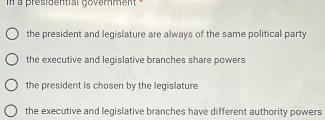 in à présidential government *
the president and legislature are always of the same political party
the executive and legislative branches share powers
the president is chosen by the legislature
the executive and legislative branches have different authority powers