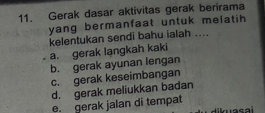 Gerak dasar aktivitas gerak berirama
yang bermanfaat untuk melatih 
kelentukan sendi bahu ialah ....
a. gerak lạngkah kaki
b. gerak ayunan lengan
c. gerak keseimbangan
d. gerak meliukkan badan
e. gerak jalan di tempat
ik uasai