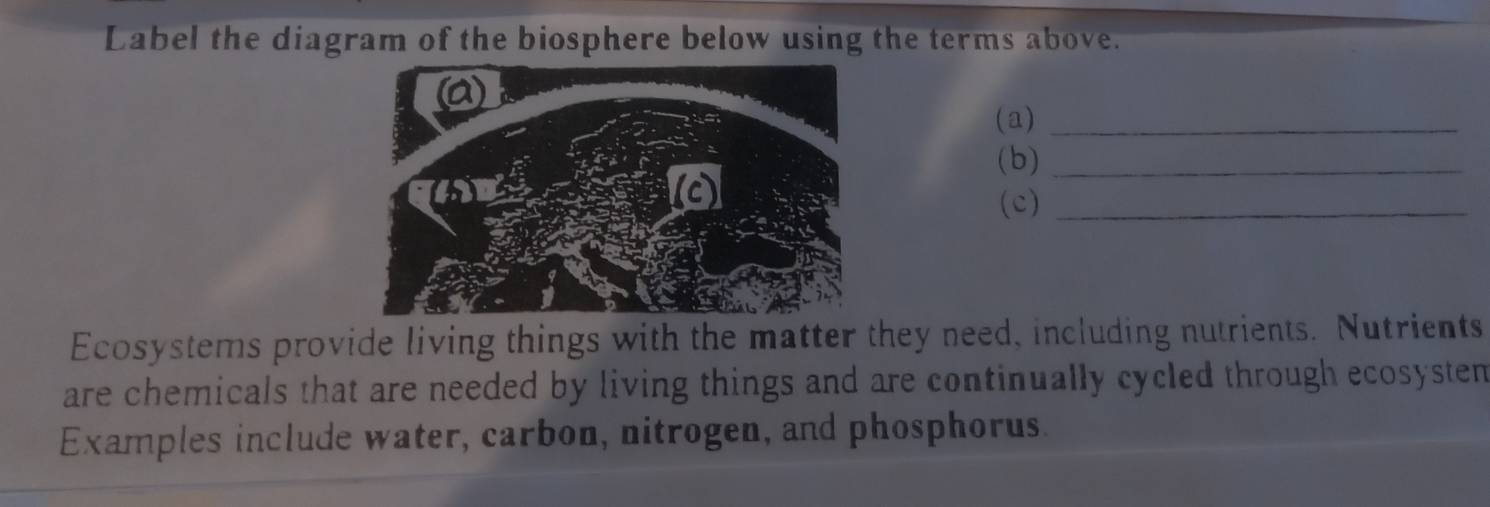 Label the diagram of the biosphere below using the terms above. 
(a)_ 
(b)_ 
(c)_ 
Ecosystems provide living things with the matter they need, including nutrients. Nutrients 
are chemicals that are needed by living things and are continually cycled through ecosysten 
Examples include water, carbon, nitrogen, and phosphorus.