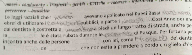 mezzi - conducente - traghetti - gentili « battello « vacanze - infermiera < « 
percorrere - bicicletta 
Le leggi razziali che i 
avevano applicato nei Paesi Bassi 
ebrei di utilizzare i Cor Opubblici, a parte i . Così Anne per an 
dal dentista è costretta a a piedi un lungo tratto di strada, anche pe 
la _ le è stata rubata durante le _di Pasqua. Per fortuna pe 
incontra anche delle persone con lei, come I' 
del denti 
i l_ del_ _che non esita a prendere a bordo chi glielo chie