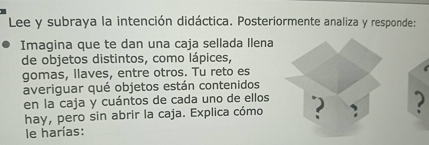 Lee y subraya la intención didáctica. Posteriormente analiza y responde: 
Imagina que te dan una caja sellada llena 
de objetos distintos, como lápices, 
gomas, llaves, entre otros. Tu reto es 
averiguar qué objetos están contenidos 
en la caja y cuántos de cada uno de ellos 
hay, pero sin abrir la caja. Explica cómo 
2 
2 
le harías: