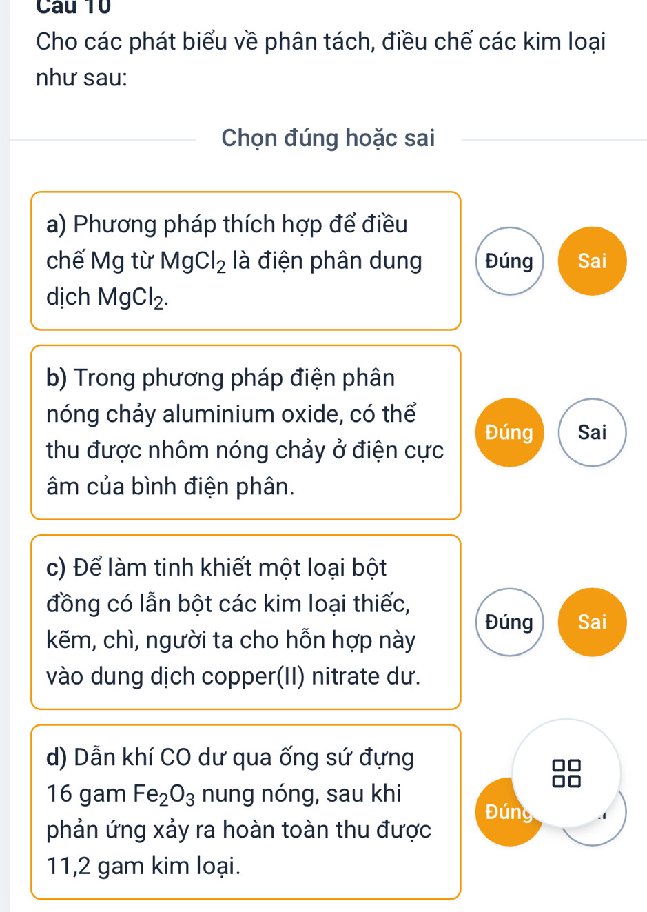 Cho các phát biểu về phân tách, điều chế các kim loại 
như sau: 
Chọn đúng hoặc sai 
a) Phương pháp thích hợp để điều 
chế Mg từ MgCl_2 là điện phân dung Đúng Sai 
dịch MgCl_2. 
b) Trong phương pháp điện phân 
nóng chảy aluminium oxide, có thể 
Đúng Sai 
thu được nhôm nóng chảy ở điện cực 
âm của bình điện phân. 
c) Để làm tinh khiết một loại bột 
đồng có lẫn bột các kim loại thiếc, 
Đúng Sai 
kẽm, chì, người ta cho hỗn hợp này 
vào dung dịch copper(II) nitrate dư. 
d) Dẫn khí CO dư qua ống sứ đựng 
16 gam Fe_2O_3 nung nóng, sau khi 
Đúng 
phản ứng xảy ra hoàn toàn thu được 
11,2 gam kim loại.