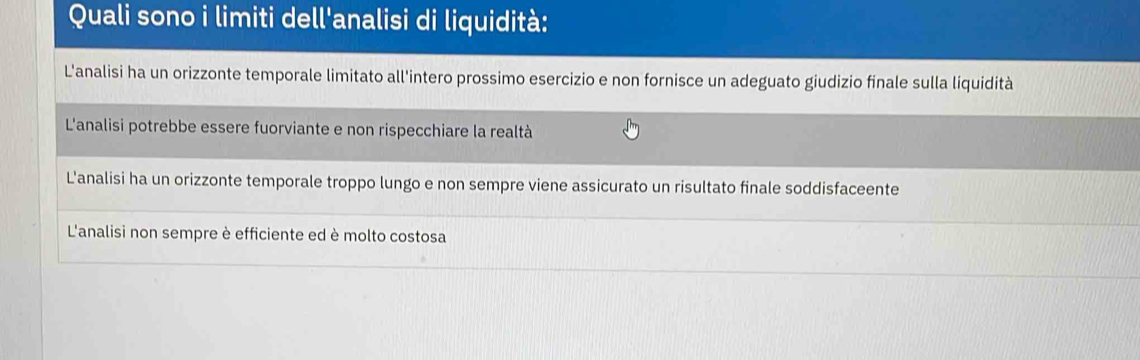 Quali sono i limiti dell'analisi di liquidità:
L'analisi ha un orizzonte temporale limitato all'intero prossimo esercizio e non fornisce un adeguato giudizio finale sulla liquidità
L'analisi potrebbe essere fuorviante e non rispecchiare la realtà
L'analisi ha un orizzonte temporale troppo lungo e non sempre viene assicurato un risultato finale soddisfaceente
L'analisi non sempre è efficiente ed è molto costosa