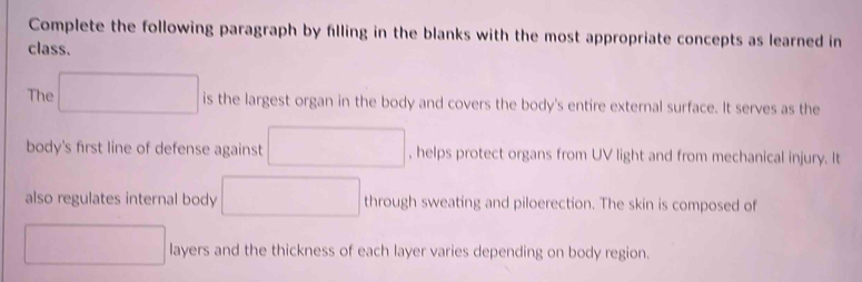 Complete the following paragraph by filling in the blanks with the most appropriate concepts as learned in 
class. 
The □ is the largest organ in the body and covers the body's entire external surface. It serves as the 
body's first line of defense against □ , helps protect organs from UV light and from mechanical injury. It 
also regulates internal body □ through sweating and piloerection. The skin is composed of 
□ layers and the thickness of each layer varies depending on body region.